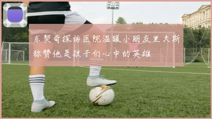 东契奇探访医院温暖小朋友里夫斯称赞他是孩子们心中的英雄